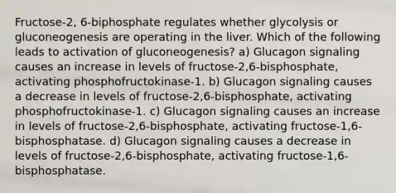 Fructose-2, 6-biphosphate regulates whether glycolysis or gluconeogenesis are operating in the liver. Which of the following leads to activation of gluconeogenesis? a) Glucagon signaling causes an increase in levels of fructose-2,6-bisphosphate, activating phosphofructokinase-1. b) Glucagon signaling causes a decrease in levels of fructose-2,6-bisphosphate, activating phosphofructokinase-1. c) Glucagon signaling causes an increase in levels of fructose-2,6-bisphosphate, activating fructose-1,6-bisphosphatase. d) Glucagon signaling causes a decrease in levels of fructose-2,6-bisphosphate, activating fructose-1,6-bisphosphatase.