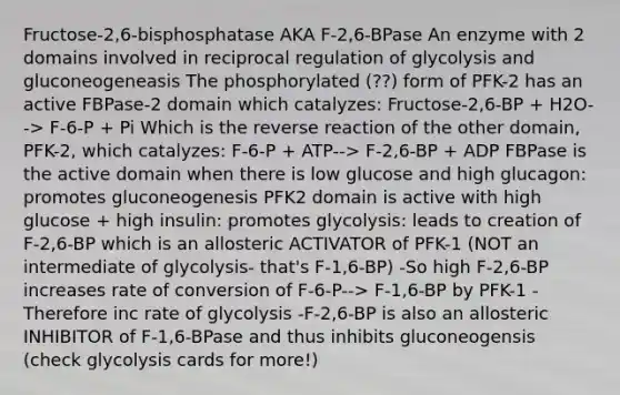 Fructose-2,6-bisphosphatase AKA F-2,6-BPase An enzyme with 2 domains involved in reciprocal regulation of glycolysis and gluconeogeneasis The phosphorylated (??) form of PFK-2 has an active FBPase-2 domain which catalyzes: Fructose-2,6-BP + H2O--> F-6-P + Pi Which is the reverse reaction of the other domain, PFK-2, which catalyzes: F-6-P + ATP--> F-2,6-BP + ADP FBPase is the active domain when there is low glucose and high glucagon: promotes gluconeogenesis PFK2 domain is active with high glucose + high insulin: promotes glycolysis: leads to creation of F-2,6-BP which is an allosteric ACTIVATOR of PFK-1 (NOT an intermediate of glycolysis- that's F-1,6-BP) -So high F-2,6-BP increases rate of conversion of F-6-P--> F-1,6-BP by PFK-1 -Therefore inc rate of glycolysis -F-2,6-BP is also an allosteric INHIBITOR of F-1,6-BPase and thus inhibits gluconeogensis (check glycolysis cards for more!)