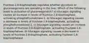 Fructose-2,6-bisphosphate regulates whether glycolysis or gluconeogenesis are operating in the liver. Which of the following leads to activation of gluconeogenesis? a) Glucagon signaling causes an increase in levels of fructose-2,6-bisphosphate, activating phosphofructokinase-1. b) Glucagon signaling causes a decrease in levels of fructose-2,6-bisphosphate, activating phosphofructokinase-1. c) Glucagon signaling causes an increase in levels of fructose-2,6-bisphosphate, activating fructose-1,6-bisphosphatase. d) Glucagon signaling causes a decrease in levels of fructose-2,6-bisphosphate, activating fructose-1,6-bisphosphatase