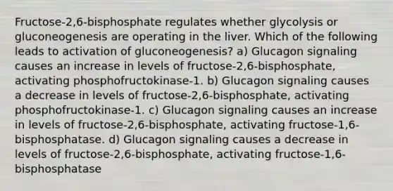 Fructose-2,6-bisphosphate regulates whether glycolysis or gluconeogenesis are operating in the liver. Which of the following leads to activation of gluconeogenesis? a) Glucagon signaling causes an increase in levels of fructose-2,6-bisphosphate, activating phosphofructokinase-1. b) Glucagon signaling causes a decrease in levels of fructose-2,6-bisphosphate, activating phosphofructokinase-1. c) Glucagon signaling causes an increase in levels of fructose-2,6-bisphosphate, activating fructose-1,6-bisphosphatase. d) Glucagon signaling causes a decrease in levels of fructose-2,6-bisphosphate, activating fructose-1,6-bisphosphatase