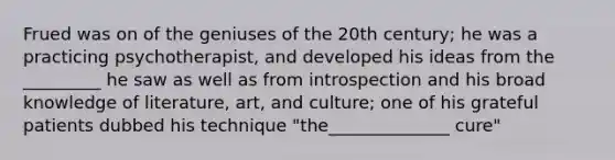 Frued was on of the geniuses of the 20th century; he was a practicing psychotherapist, and developed his ideas from the _________ he saw as well as from introspection and his broad knowledge of literature, art, and culture; one of his grateful patients dubbed his technique "the______________ cure"