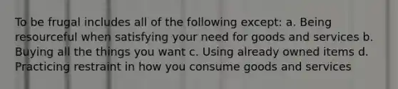 To be frugal includes all of the following except: a. Being resourceful when satisfying your need for goods and services b. Buying all the things you want c. Using already owned items d. Practicing restraint in how you consume goods and services