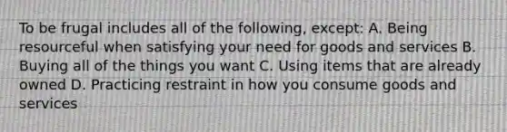 To be frugal includes all of the following, except: A. Being resourceful when satisfying your need for goods and services B. Buying all of the things you want C. Using items that are already owned D. Practicing restraint in how you consume goods and services