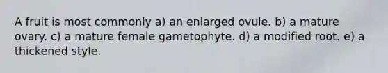 A fruit is most commonly a) an enlarged ovule. b) a mature ovary. c) a mature female gametophyte. d) a modified root. e) a thickened style.