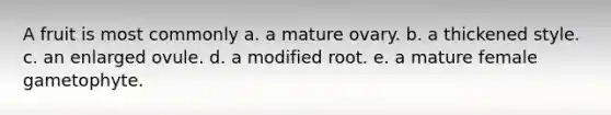 A fruit is most commonly a. a mature ovary. b. a thickened style. c. an enlarged ovule. d. a modified root. e. a mature female gametophyte.