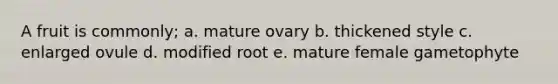 A fruit is commonly; a. mature ovary b. thickened style c. enlarged ovule d. modified root e. mature female gametophyte