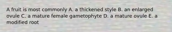 A fruit is most commonly A. a thickened style B. an enlarged ovule C. a mature female gametophyte D. a mature ovule E. a modified root