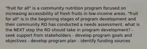 "fruit for all" is a community nutrition program focused on increasing accessibility of fresh fruits in low-income areas. "fruit for all" is in the beginning stages of program development and their community RD has conducted a needs assessment. what is the NEXT step the RD should take in program development? - seek support from stakeholders - develop program goals and objectives - develop program plan - identify funding sources