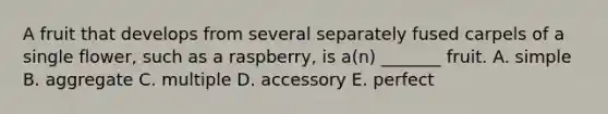 A fruit that develops from several separately fused carpels of a single flower, such as a raspberry, is a(n) _______ fruit. A. simple B. aggregate C. multiple D. accessory E. perfect