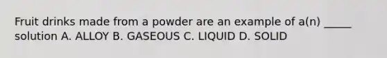 Fruit drinks made from a powder are an example of a(n) _____ solution A. ALLOY B. GASEOUS C. LIQUID D. SOLID