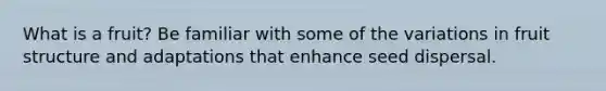 What is a fruit? Be familiar with some of the variations in fruit structure and adaptations that enhance seed dispersal.