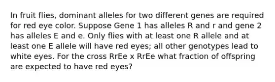 In fruit flies, dominant alleles for two different genes are required for red eye color. Suppose Gene 1 has alleles R and r and gene 2 has alleles E and e. Only flies with at least one R allele and at least one E allele will have red eyes; all other genotypes lead to white eyes. For the cross RrEe x RrEe what fraction of offspring are expected to have red eyes?