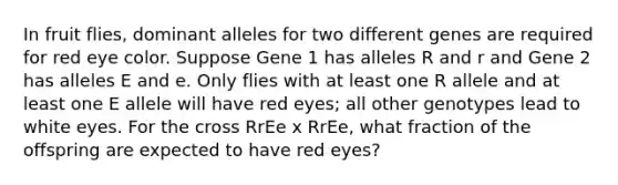 In fruit flies, dominant alleles for two different genes are required for red eye color. Suppose Gene 1 has alleles R and r and Gene 2 has alleles E and e. Only flies with at least one R allele and at least one E allele will have red eyes; all other genotypes lead to white eyes. For the cross RrEe x RrEe, what fraction of the offspring are expected to have red eyes?