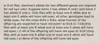 In fruit flies, dominant alleles for two different genes are required for red eye color. Suppose Gene 1 has alleles R and r and Gene 2 has alleles E and e. Only flies with at least one R allele and at least one E allele will have red eyes; all other genotypes lead to white eyes. For the cross RrEe x RrEe, what fraction of the offspring are expected to have red eyes? a) 9/16 b) 7/16(Only flies with at least one R allele and at least one E allele will have red eyes.) c) All of the offspring will have red eyes d) 3/16 (Only flies with at least one R allele and at least one E allele will have red eyes.) e) None of the offspring will have red eyes