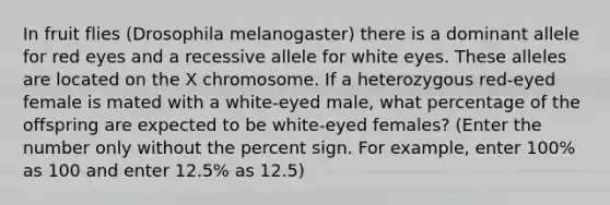 In fruit flies (Drosophila melanogaster) there is a dominant allele for red eyes and a recessive allele for white eyes. These alleles are located on the X chromosome. If a heterozygous red-eyed female is mated with a white-eyed male, what percentage of the offspring are expected to be white-eyed females? (Enter the number only without the percent sign. For example, enter 100% as 100 and enter 12.5% as 12.5)