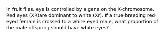 In fruit flies, eye is controlled by a gene on the X-chromosome. Red eyes (XR)are dominant to white (Xr). If a true-breeding red-eyed female is crossed to a white-eyed male, what proportion of the male offspring should have white eyes?