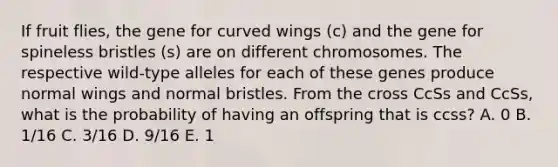 If fruit flies, the gene for curved wings (c) and the gene for spineless bristles (s) are on different chromosomes. The respective wild-type alleles for each of these genes produce normal wings and normal bristles. From the cross CcSs and CcSs, what is the probability of having an offspring that is ccss? A. 0 B. 1/16 C. 3/16 D. 9/16 E. 1