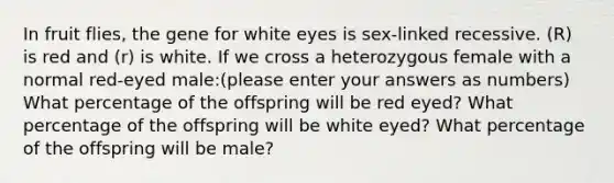 In fruit flies, the gene for white eyes is sex-linked recessive. (R) is red and (r) is white. If we cross a heterozygous female with a normal red-eyed male:(please enter your answers as numbers) What percentage of the offspring will be red eyed? What percentage of the offspring will be white eyed? What percentage of the offspring will be male?