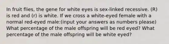 In fruit flies, the gene for white eyes is sex-linked recessive. (R) is red and (r) is white. If we cross a white-eyed female with a normal red-eyed male:(input your answers as numbers please) What percentage of the male offspring will be red eyed? What percentage of the male offspring will be white eyed?