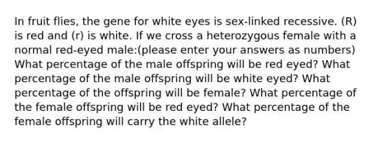 In fruit flies, the gene for white eyes is sex-linked recessive. (R) is red and (r) is white. If we cross a heterozygous female with a normal red-eyed male:(please enter your answers as numbers) What percentage of the male offspring will be red eyed? What percentage of the male offspring will be white eyed? What percentage of the offspring will be female? What percentage of the female offspring will be red eyed? What percentage of the female offspring will carry the white allele?