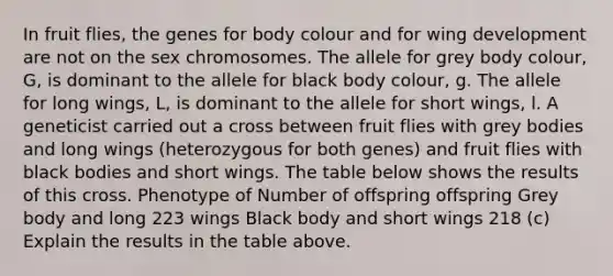 In fruit flies, the genes for body colour and for wing development are not on the sex chromosomes. The allele for grey body colour, G, is dominant to the allele for black body colour, g. The allele for long wings, L, is dominant to the allele for short wings, l. A geneticist carried out a cross between fruit flies with grey bodies and long wings (heterozygous for both genes) and fruit flies with black bodies and short wings. The table below shows the results of this cross. Phenotype of Number of offspring offspring Grey body and long 223 wings Black body and short wings 218 (c) Explain the results in the table above.