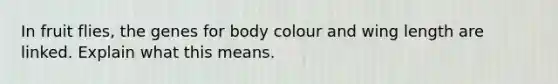 In fruit flies, the genes for body colour and wing length are linked. Explain what this means.