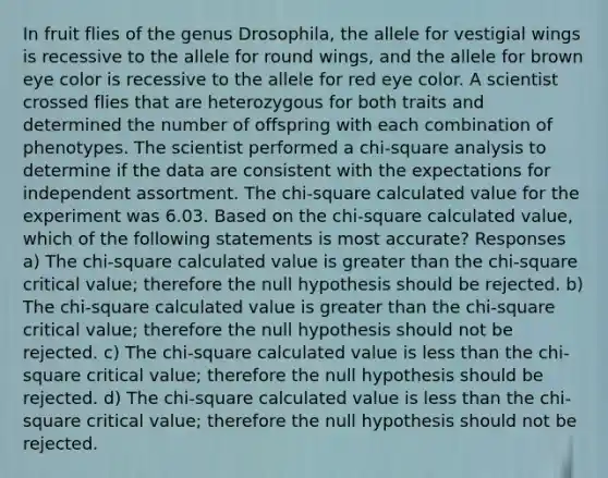 In fruit flies of the genus Drosophila, the allele for vestigial wings is recessive to the allele for round wings, and the allele for brown eye color is recessive to the allele for red eye color. A scientist crossed flies that are heterozygous for both traits and determined the number of offspring with each combination of phenotypes. The scientist performed a chi-square analysis to determine if the data are consistent with the expectations for independent assortment. The chi-square calculated value for the experiment was 6.03. Based on the chi-square calculated value, which of the following statements is most accurate? Responses a) The chi-square calculated value is greater than the chi-square critical value; therefore the null hypothesis should be rejected. b) The chi-square calculated value is greater than the chi-square critical value; therefore the null hypothesis should not be rejected. c) The chi-square calculated value is less than the chi-square critical value; therefore the null hypothesis should be rejected. d) The chi-square calculated value is less than the chi-square critical value; therefore the null hypothesis should not be rejected.