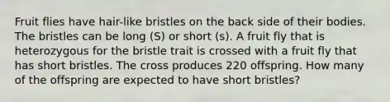 Fruit flies have hair-like bristles on the back side of their bodies. The bristles can be long (S) or short (s). A fruit fly that is heterozygous for the bristle trait is crossed with a fruit fly that has short bristles. The cross produces 220 offspring. How many of the offspring are expected to have short bristles?