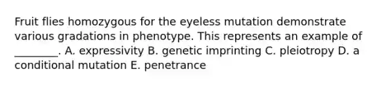 Fruit flies homozygous for the eyeless mutation demonstrate various gradations in phenotype. This represents an example of ________. A. expressivity B. genetic imprinting C. pleiotropy D. a conditional mutation E. penetrance