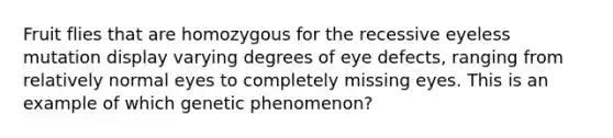 Fruit flies that are homozygous for the recessive eyeless mutation display varying degrees of eye defects, ranging from relatively normal eyes to completely missing eyes. This is an example of which genetic phenomenon?