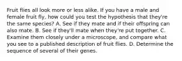 Fruit flies all look more or less alike. If you have a male and female fruit fly, how could you test the hypothesis that they're the same species? A. See if they mate and if their offspring can also mate. B. See if they'll mate when they're put together. C. Examine them closely under a microscope, and compare what you see to a published description of fruit flies. D. Determine the sequence of several of their genes.