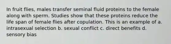 In fruit flies, males transfer seminal fluid proteins to the female along with sperm. Studies show that these proteins reduce the life span of female flies after copulation. This is an example of a. intrasexual selection b. sexual conflict c. direct benefits d. sensory bias