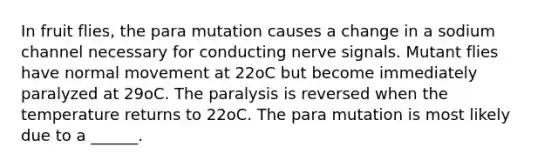 In fruit flies, the para mutation causes a change in a sodium channel necessary for conducting nerve signals. Mutant flies have normal movement at 22oC but become immediately paralyzed at 29oC. The paralysis is reversed when the temperature returns to 22oC. The para mutation is most likely due to a ______.