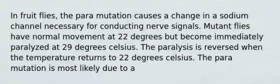 In fruit flies, the para mutation causes a change in a sodium channel necessary for conducting nerve signals. Mutant flies have normal movement at 22 degrees but become immediately paralyzed at 29 degrees celsius. The paralysis is reversed when the temperature returns to 22 degrees celsius. The para mutation is most likely due to a