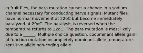 In fruit flies, the para mutation causes a change in a sodium channel necessary for conducting nerve signals. Mutant flies have normal movement at 22oC but become immediately paralyzed at 29oC. The paralysis is reversed when the temperature returns to 22oC. The para mutation is most likely due to a ______. Multiple choice question. codominant allele gain-of-function mutation incompletely dominant allele temperature-sensitive allele non-coding allele