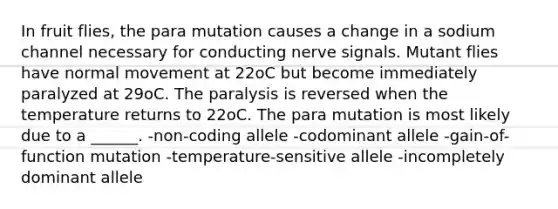 In fruit flies, the para mutation causes a change in a sodium channel necessary for conducting nerve signals. Mutant flies have normal movement at 22oC but become immediately paralyzed at 29oC. The paralysis is reversed when the temperature returns to 22oC. The para mutation is most likely due to a ______. -non-coding allele -codominant allele -gain-of-function mutation -temperature-sensitive allele -incompletely dominant allele