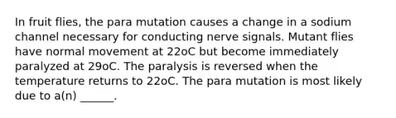 In fruit flies, the para mutation causes a change in a sodium channel necessary for conducting nerve signals. Mutant flies have normal movement at 22oC but become immediately paralyzed at 29oC. The paralysis is reversed when the temperature returns to 22oC. The para mutation is most likely due to a(n) ______.