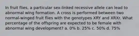 In fruit flies, a particular sex-linked recessive allele can lead to abnormal wing formation. A cross is performed between two normal-winged fruit flies with the genotypes XRY and XRXr. What percentage of the offspring are expected to be female with abnormal wing development? a. 0% b. 25% c. 50% d. 75%