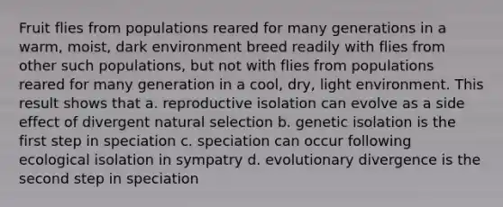 Fruit flies from populations reared for many generations in a warm, moist, dark environment breed readily with flies from other such populations, but not with flies from populations reared for many generation in a cool, dry, light environment. This result shows that a. reproductive isolation can evolve as a side effect of divergent natural selection b. genetic isolation is the first step in speciation c. speciation can occur following ecological isolation in sympatry d. evolutionary divergence is the second step in speciation