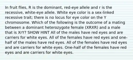 In fruit flies, R is the dominant, red-eye allele and r is the recessive, white-eye allele. White eye color is a sex-linked recessive trait; there is no locus for eye color on the Y chromosome. Which of the following is the outcome of a mating between a dominant heterozygote female (XRXR) and a male that is XrY? SHOW HINT All of the males have red eyes and are carriers for white eyes. All of the females have red eyes and one-half of the males have red eyes. All of the females have red eyes and are carriers for white eyes. One-half of the females have red eyes and are carriers for white eyes.