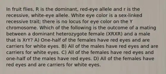 In fruit flies, R is the dominant, red-eye allele and r is the recessive, white-eye allele. White eye color is a sex-linked recessive trait; there is no locus for eye color on the Y chromosome. Which of the following is the outcome of a mating between a dominant heterozygote female (XRXR) and a male that is XrY? A) One-half of the females have red eyes and are carriers for white eyes. B) All of the males have red eyes and are carriers for white eyes. C) All of the females have red eyes and one-half of the males have red eyes. D) All of the females have red eyes and are carriers for white eyes.