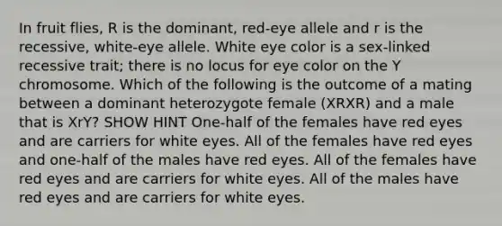 In fruit flies, R is the dominant, red-eye allele and r is the recessive, white-eye allele. White eye color is a sex-linked recessive trait; there is no locus for eye color on the Y chromosome. Which of the following is the outcome of a mating between a dominant heterozygote female (XRXR) and a male that is XrY? SHOW HINT One-half of the females have red eyes and are carriers for white eyes. All of the females have red eyes and one-half of the males have red eyes. All of the females have red eyes and are carriers for white eyes. All of the males have red eyes and are carriers for white eyes.