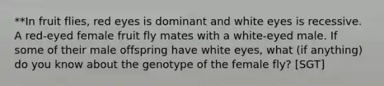 **In fruit flies, red eyes is dominant and white eyes is recessive. A red-eyed female fruit fly mates with a white-eyed male. If some of their male offspring have white eyes, what (if anything) do you know about the genotype of the female fly? [SGT]