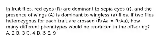 In fruit flies, red eyes (R) are dominant to sepia eyes (r), and the presence of wings (A) is dominant to wingless (a) flies. If two flies heterozygous for each trait are crossed (RrAa × RrAa), how many different phenotypes would be produced in the offspring? A. 2 B. 3 C. 4 D. 5 E. 9