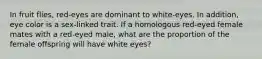 In fruit flies, red-eyes are dominant to white-eyes. In addition, eye color is a sex-linked trait. If a homologous red-eyed female mates with a red-eyed male, what are the proportion of the female offspring will have white eyes?