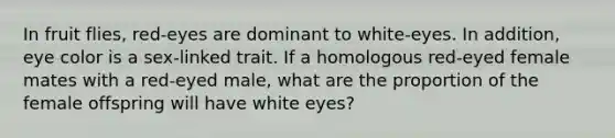 In fruit flies, red-eyes are dominant to white-eyes. In addition, eye color is a sex-linked trait. If a homologous red-eyed female mates with a red-eyed male, what are the proportion of the female offspring will have white eyes?