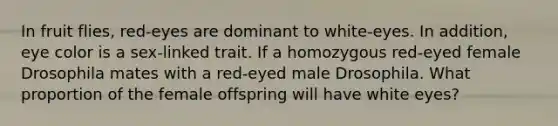 In fruit flies, red-eyes are dominant to white-eyes. In addition, eye color is a sex-linked trait. If a homozygous red-eyed female Drosophila mates with a red-eyed male Drosophila. What proportion of the female offspring will have white eyes?