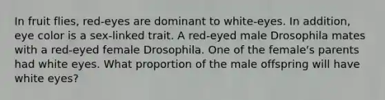 In fruit flies, red-eyes are dominant to white-eyes. In addition, eye color is a sex-linked trait. A red-eyed male Drosophila mates with a red-eyed female Drosophila. One of the female's parents had white eyes. What proportion of the male offspring will have white eyes?