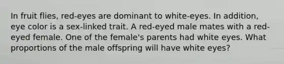 In fruit flies, red-eyes are dominant to white-eyes. In addition, eye color is a sex-linked trait. A red-eyed male mates with a red-eyed female. One of the female's parents had white eyes. What proportions of the male offspring will have white eyes?