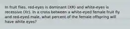 In fruit flies, red-eyes is dominant (XR) and white-eyes is recessive (Xr). In a cross between a white-eyed female fruit fly and red-eyed male, what percent of the female offspring will have white eyes?